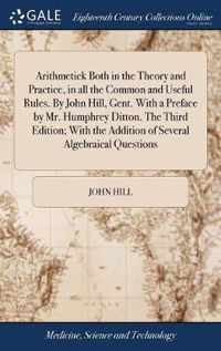 Arithmetick Both in the Theory and Practice, in all the Common and Useful Rules. By John Hill, Gent. With a Preface by Mr. Humphrey Ditton. The Third Edition; With the Addition of Several Algebraical Questions