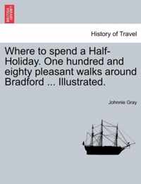 Where to Spend a Half-Holiday. One Hundred and Eighty Pleasant Walks Around Bradford ... Illustrated.