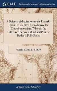 A Defence of the Answer to the Remarks Upon Dr. Clarke's Exposition of the Church-catechism. Wherein the Difference Between Moral and Positive Duties is Fully Stated