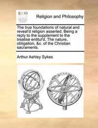 The True Foundations of Natural and Reveal'd Religion Asserted. Being a Reply to the Supplement to the Treatise Entitul'd, the Nature, Obligation, &C. of the Christian Sacraments.