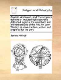 Aspasio Vindicated, and the Scripture Doctrine of Imputed Righteousness Defended, Against the Objections and Animadversions of the REV. MR John Wesley. in Eleven Letters, Written and Prepared for the Pres