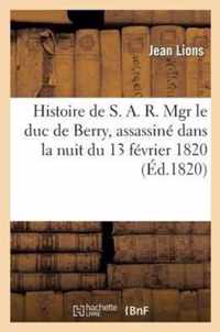 Histoire de S. A. R. Mgr Le Duc de Berry, Assassine Dans La Nuit Du 13 Fevrier 1820, Avec Tous Les