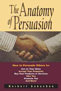 The Anatomy of Persuasion How to Persuade Others To Act on Your Ideas, Accept Your Proposals, Buy Your Products or Services, Hire You, Promote You, and More