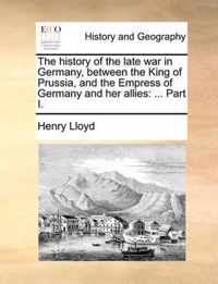 The History of the Late War in Germany, Between the King of Prussia, and the Empress of Germany and Her Allies