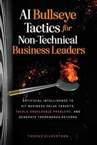 AI Bullseye Tactics For Non-Technical Business Leaders: Artificial Intelligence to Hit Business Value Targets, Tackle Unsolvable Problems, and Generat