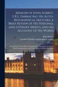 Memoir of John Aubrey, F.R.S., Embracing His Auto-biographical Sketches, a Brief Review of His Personal and Literary Merits, and an Account of His Wor