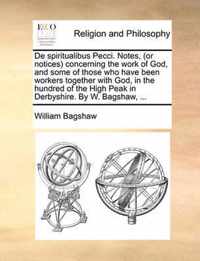 de Spiritualibus Pecci. Notes, (or Notices) Concerning the Work of God, and Some of Those Who Have Been Workers Together with God, in the Hundred of the High Peak in Derbyshire. by W. Bagshaw, ...