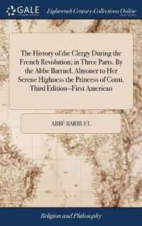 The History of the Clergy During the French Revolution; in Three Parts. By the Abbe Barruel, Almoner to Her Serene Highness the Princess of Conti. Third Edition--First American