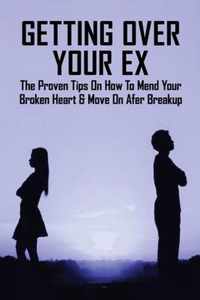 Getting Over Your Ex: The Proven Tips On How To Mend Your Broken Heart & Move On Afer Breakup