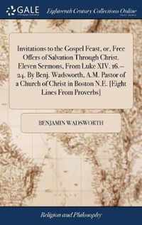 Invitations to the Gospel Feast, or, Free Offers of Salvation Through Christ. Eleven Sermons, From Luke XIV. 16.--24. By Benj. Wadsworth, A.M. Pastor of a Church of Christ in Boston N.E. [Eight Lines From Proverbs]