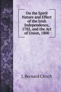 On the Spirit Nature and Effect of the Irish Independence, 1782, and the Act of Union, 1800