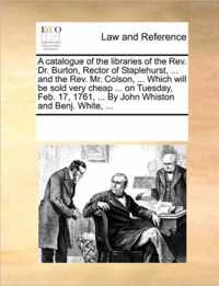 A Catalogue of the Libraries of the REV. Dr. Burton, Rector of Staplehurst, ... and the REV. Mr. Colson, ... Which Will Be Sold Very Cheap ... on Tuesday, Feb. 17, 1761, ... by John Whiston and Benj. White, ...