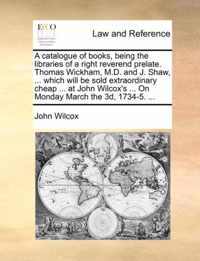 A Catalogue of Books, Being the Libraries of a Right Reverend Prelate. Thomas Wickham, M.D. and J. Shaw, ... Which Will Be Sold Extraordinary Cheap ... at John Wilcox's ... on Monday March the 3D, 1734-5. ...