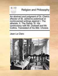 An Abstract and Judgment of Dr. Clark's (Rector of St. James's) Polemical or Controversial Writings Against I. the Atheists. II. the Deists. III. His Controversy with Mr. Dodwell and Mr. Collins. Translated of His Bibl. Choisie.