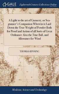 A Light to the art of Gunnery, or Sea-gunner's Companion Wherein is Laid Down the True Weight of Powder Both for Proof and Action of all Sorts of Great Ordnance Also the True Ball, and Allowance for Wind