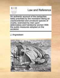 An Authentic Account of the Barbarities Lately Practised by the Monsters! Being an Unprecedented and Unnatural Species of Cruelty, Exercised by Men Upon Defenceless and Handsome Women with the Public Measures Adopted on the Occasion