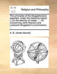 The Principles of the Muggletonians Asserted, Under the Following Heads. I. on the Eternity of Matter. ... VII. Concerning John Reeve's and Lodowick Muggleton's Commission, ...