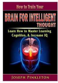 How to Train Your Brain for Intelligent Thought Learn How to Master Learning, Cognition, & Increase IQ