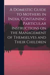 A Domestic Guide to Mothers in India, Containing Particular Instructions on the Management of Themselves and Their Children