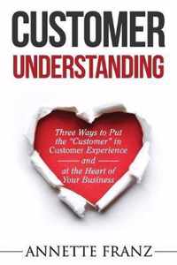 Customer Understanding: Three Ways to Put the ''Customer'' in Customer Experience (and at the Heart of Your Business)