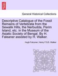 Descriptive Catalogue of the Fossil Remains of Vertebrata from the Sewalik Hills, the Nerbudda, Perim Island, Etc. in the Museum of the Asiatic Society of Bengal. by H. Faleaner Assisted by H. Walker.