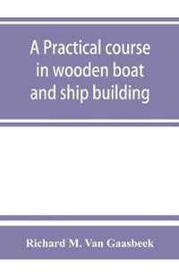 A Practical Course in Wooden Boat and Ship Building, the Fundamental Principles and Practical Methods Described in Detail, Especially Written for Carpenters and Other Woodworkers Who Desire to Engage in Boat Or Ship Building, and As a Textbook for Schools