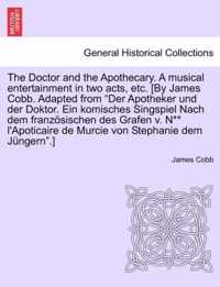 The Doctor and the Apothecary. a Musical Entertainment in Two Acts, Etc. [By James Cobb. Adapted from Der Apotheker Und Der Doktor. Ein Komisches Singspiel Nach Dem Franzosischen Des Grafen V. N** L'Apoticaire de Murcie Von Stephanie Dem Jungern.]