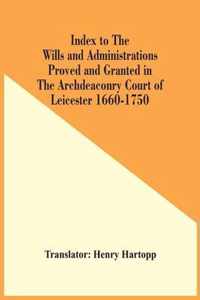 Index To The Wills And Administrations Proved And Granted In The Archdeaconry Court Of Leicester 1660-1750