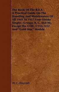 The Book Of The B.S.A - A Practical Guide On The Handling And Maintenance Of All 1945 To 1957 Four-Stroke Singles (Groups B, C, And M), Except The C10L, C11G, G12 And  Gold Star  Models