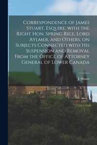 Correspondence of James Stuart, Esquire, With the Right Hon. Spring Rice, Lord Aylmer, and Others, on Subjects Connected With His Suspension and Removal From the Office of Attorney General of Lower Canada [microform]