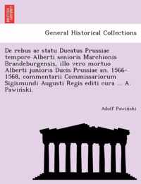 De rebus ac statu Ducatus Prussiae tempore Alberti senioris Marchionis Brandeburgensis, illo vero mortuo Alberti junioris Ducis Prussiae an. 1566-1568, commentarii Commissariorum Sigismundi Augusti Regis editi cura ... A. Pawinski.