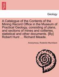 A Catalogue of the Contents of the Mining Record Office in the Museum of Practical Geology, Consisting of Plans, and Sections of Mines and Collieries, Statistical and Other Documents. [By] Robert Hunt ... Richard Meade.