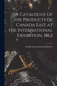 A Catalogue of the Products of Canada East at the International Exhibition, 1862 [microform]