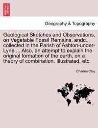 Geological Sketches and Observations, on Vegetable Fossil Remains, Andc., Collected in the Parish of Ashton-Under-Lyne ... Also, an Attempt to Explain the Original Formation of the Earth, on a Theory of Combination. Illustrated, Etc.