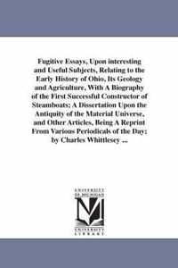 Fugitive Essays, Upon Interesting and Useful Subjects, Relating to the Early History of Ohio, Its Geology and Agriculture, with a Biography of the First Successful Constructor of Steamboats; A Dissertation Upon the Antiquity of the Material Universe, and O