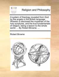 A System of Theology Revealed from God by the Angels in the British Language. Wherein Is Disclosed the Mysteries of the Holy Scriptures, and the True Fundamentals of Religion, Being a Lesson to the Whole World. ... by Robert Browne. ...