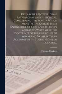 Researches Antediluvian, Patriarchal and Historical, Concerning the Way in Which Men First Acquired Their Knowledge of God and Religion, and as to Wha