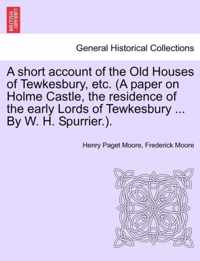 A Short Account of the Old Houses of Tewkesbury, Etc. (a Paper on Holme Castle, the Residence of the Early Lords of Tewkesbury ... by W. H. Spurrier.).