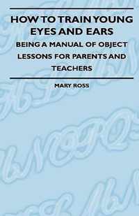 How To Train Young Eyes And Ears - Being A Manual Of Object Lessons For Parents And Teachers