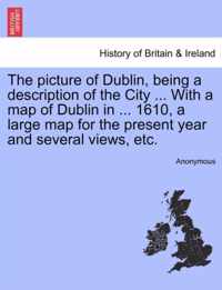 The Picture of Dublin, Being a Description of the City ... with a Map of Dublin in ... 1610, a Large Map for the Present Year and Several Views, Etc.