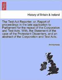 The Test-Act Reporter; or, Report of proceedings in the late application to Parliament for the repeal of the Corporation and Test Acts. With, the Statement of the case of the Protestant Dissenters, and an abstract of the Corporation and Test Acts.