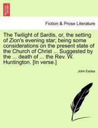 The Twilight of Sardis, Or, the Setting of Zion's Evening Star; Being Some Considerations on the Present State of the Church of Christ ... Suggested by the ... Death of ... the Rev. W. Huntington. [in Verse.]