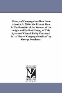 History of Congregationalism From About A.D. 250 to the Present Time in Continuation of the Account of the origin and Earliest History of This System of Church Polity Contained in A View of Congregationalism by George Punchard.