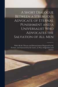 A Short Dialogue Between a Strenuous Advocate of Eternal Punishment and a Universalist Who Advocates the Salvation of All Men [microform]