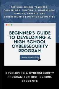 Beginner's Guide to Developing a High School Cybersecurity Program - For High School Teachers, Counselors, Principals, Homeschool Families, Parents and Cybersecurity Education Advocates -  Developing a Cybersecurity Program for High School Students