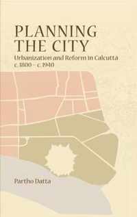 Planning the City - Urbanization and Reform in Calcutta, c. 1800 - c. 1940