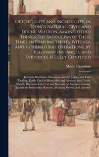 Of Credulity and Incredulity, in Things Natural, Civil, and Divine. Wherein, Among Other Things, the Sadducism of These Times, in Denying Spirits, Witches, and Supernatural Operations, by Pregnant Instances, and Evidences, is Fully Confuted