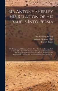 Sir Antony Sherley His Relation of His Trauels Into Persia: the Dangers, and Distresses, Which Befell Him in His Passage, Both by Sea and Land, and His Strange and Vnexpected Deliuerances