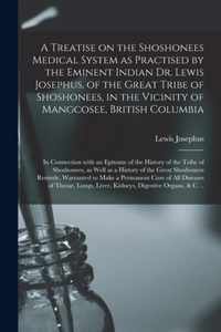 A Treatise on the Shoshonees Medical System as Practised by the Eminent Indian Dr. Lewis Josephus, of the Great Tribe of Shoshonees, in the Vicinity of Mangcosee, British Columbia [microform]