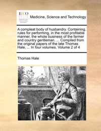 A compleat body of husbandry. Containing, rules for performing, in the most profitable manner, the whole business of the farmer and country gentleman. ... Compiled from the original papers of the late Thomas Hale, ... In four volumes. Volume 2 of 4